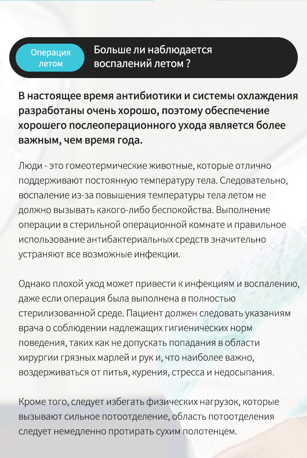 Операциялетом - Больше ли наблюдается воспалений летом ? , В настоящее время антибиотики и системы охлаждения разработаны очень хорошо, поэтому обеспечение хорошего послеоперационного ухода является более важным, чем время года.Люди - это гомеотермические животные, которые отлично поддерживают постоянную температуру тела. Следовательно, воспаление из-за повышения температуры тела летом не должно вызывать какого-либо беспокойства. Выполнение операции в стерильной операционной комнате и правильное использование антибактериальных средств значительно устраняют все возможные инфекции.Однако плохой уход может привести к инфекциям и воспалению,даже если операция была выполнена в полностью стерилизованной среде. Пациент должен следовать указаниям врача о соблюдении надлежащих гигиенических норм поведения, таких как не допускать попадания в области хирургии грязных марлей и рук и, что наиболее важно, воздерживаться от питья, курения, стресса и недосыпания.Кроме того, следует избегать физических нагрузок, которые вызывают сильное потоотделение, область потоотделения следует немедленно протирать сухим полотенцем. 