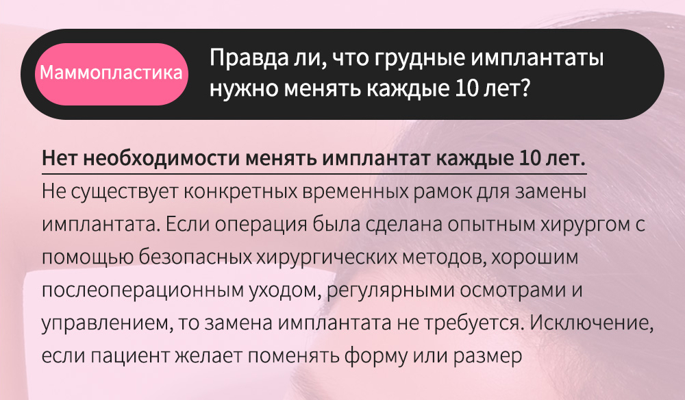 Маммопластика - Правда ли, что грудные имплантаты нужно менять каждые 10 лет? , Нет необходимости менять имплантат каждые 10 лет.Не существует конкретных временных рамок для замены имплантата. Если операция была сделана опытным хирургом с помощью безопасных хирургических методов, хорошим послеоперационным уходом, регулярными осмотрами и управлением, то замена имплантата не требуется. Исключение, если пациент желает поменять форму или размер