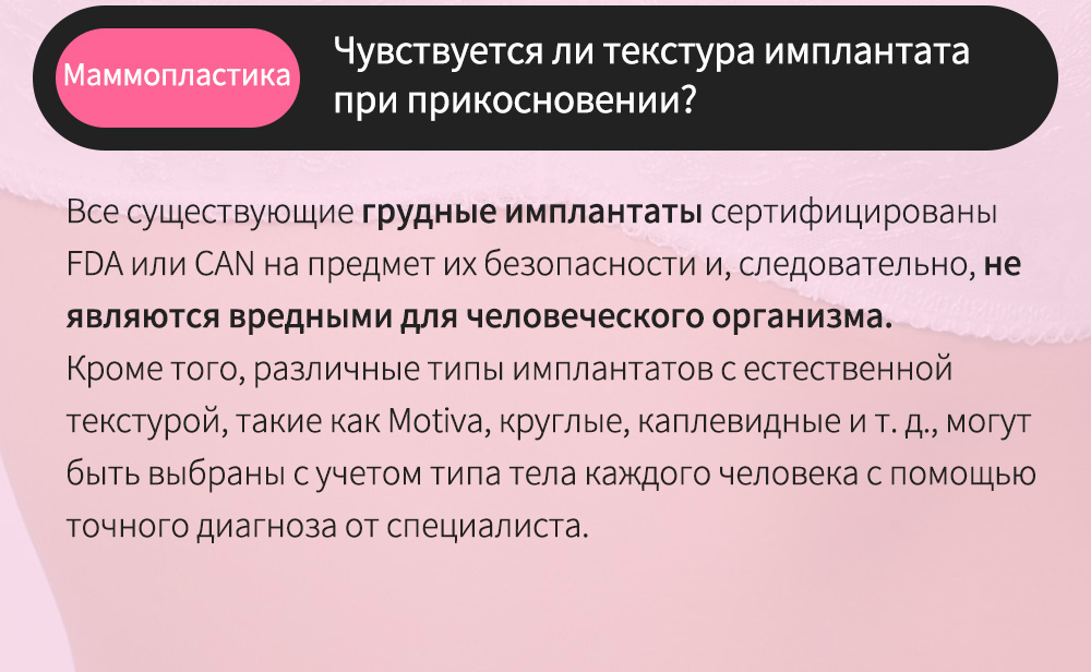 Маммопластика -  Чувствуется ли текстура имплантата при прикосновении? , Все существующие грудные имплантаты сертифицированы FDA или CAN на предмет их безопасности и, следовательно, не являются вредными для человеческого организма.Кроме того, различные типы имплантатов с естественной текстурой, такие как Motiva, круглые, каплевидные и т. д., могут быть выбраны с учетом типа тела каждого человека с помощью точного диагноза от специалиста.