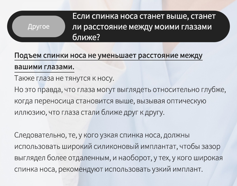 Другое - Если спинка носа станет выше, станет ли расстояние между моими глазами ближе? , Подъем спинки носа не уменьшает расстояние между вашими глазами. Также глаза не тянутся к носу.Но это правда, что глаза могут выглядеть относительно глубже, когда переносица становится выше, вызывая оптическую иллюзию, что глаза стали ближе друг к другу. Следовательно, те, у кого узкая спинка носа, должны использовать широкий силиконовый имплантат, чтобы зазор выглядел более отдаленным, и наоборот, у тех, у кого широкая спинка носа, рекомендуют использовать узкий имплант. 