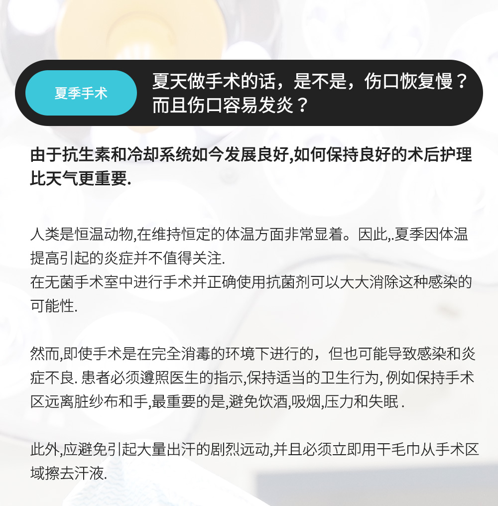 夏季手术 - 夏天做手术的话，是不是，伤口恢复慢？而且伤口容易发炎？ , 由于抗生素和冷却系统如今发展良好,如何保持良好的术后护理比天气更重要. 人类是恒温动物,在维持恒定的体温方面非常显着。因此,.夏季因体温提高引起的炎症并不值得关注.在无菌手术室中进行手术并正确使用抗菌剂可以大大消除这种感染的可能性.然而,即使手术是在完全消毒的环境下进行的，但也可能导致感染和炎症不良. 患者必须遵照医生的指示,保持适当的卫生行为, 例如保持手术区远离脏纱布和手,最重要的是,避免饮酒,吸烟,压力和失眠 .此外,应避免引起大量出汗的剧烈远动,并且必须立即用干毛巾从手术区域擦去汗液.