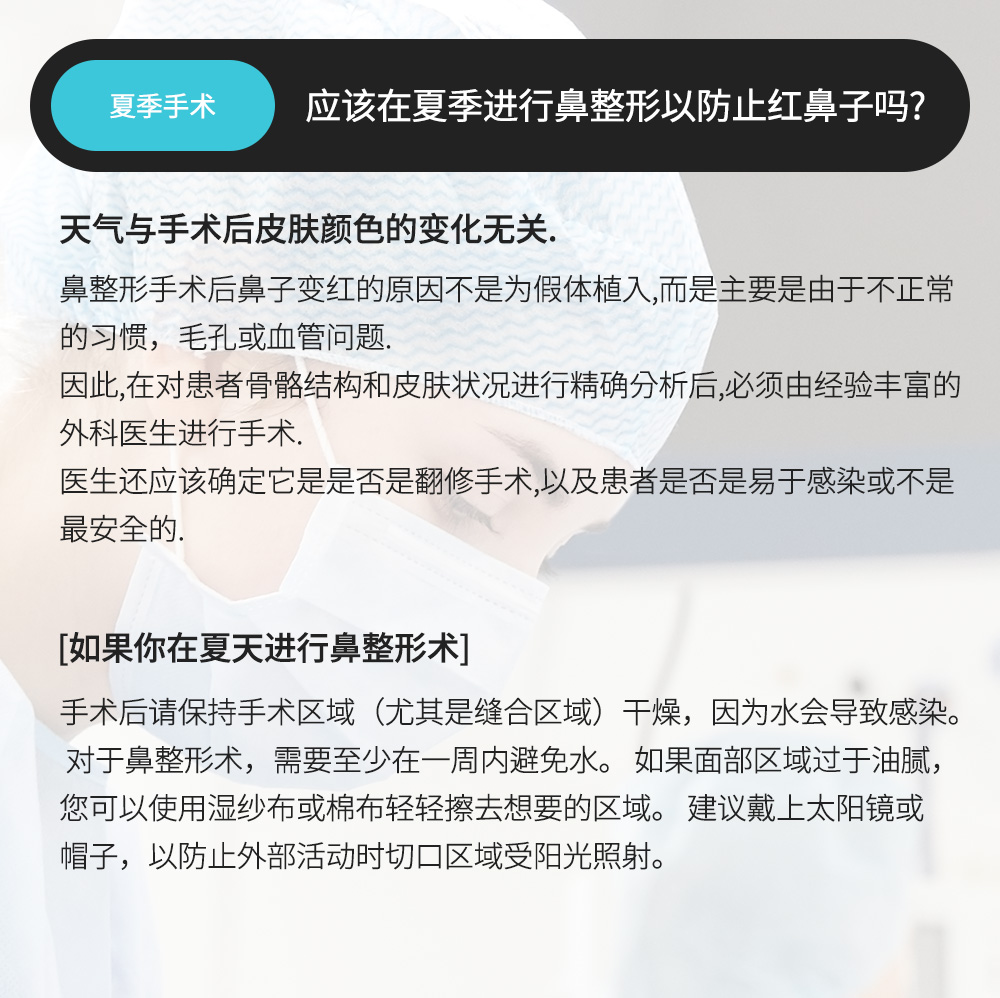 夏季手术 - 应该在夏季进行鼻整形以防止红鼻子吗? , 天气与手术后皮肤颜色的变化无关. 鼻整形手术后鼻子变红的原因不是为假体植入,而是主要是由于不正常的习惯，毛孔或血管问题.因此,在对患者骨骼结构和皮肤状况进行精确分析后,必须由经验丰富的外科医生进行手术.医生还应该确定它是是否是翻修手术,以及患者是否是易于感染或不是最安全的.[如果你在夏天进行鼻整形术]手术后请保持手术区域（尤其是缝合区域）干燥，因为水会导致感染。对于鼻整形术，需要至少在一周内避免水。 如果面部区域过于油腻，您可以使用湿纱布或棉布轻轻擦去想要的区域。 建议戴上太阳镜或帽子，以防止外部活动时切口区域受阳光照射。