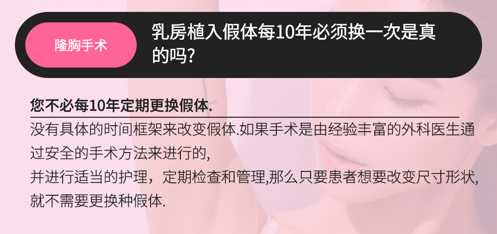 隆胸手术 - 乳房植入假体每10年必须换一次是真的吗?,您不必每10年定期更换假体.没有具体的时间框架来改变假体.如果手术是由经验丰富的外科医生通过安全的手术方法来进行的,并进行适当的护理，定期检查和管理,那么只要患者想要改变尺寸形状,就不需要更换种假体.