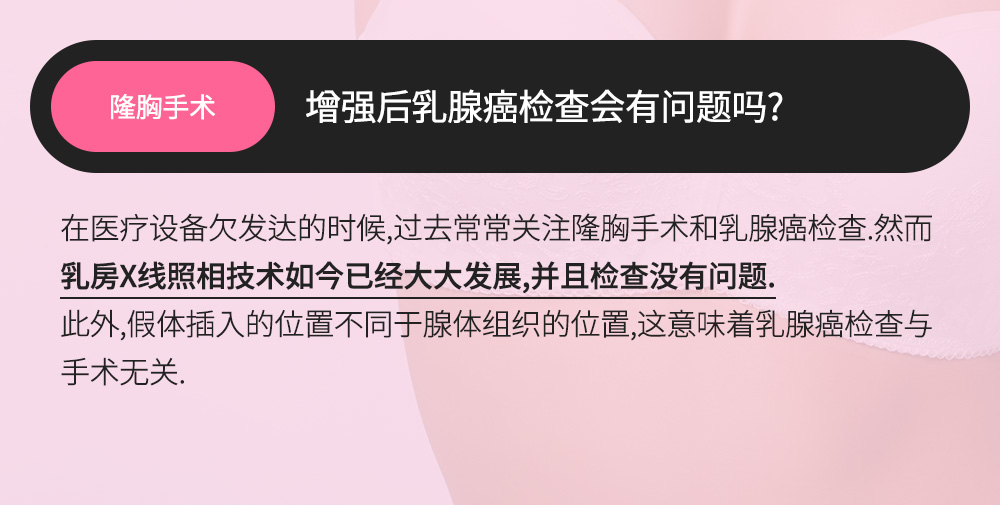 隆胸手术 - 增强后乳腺癌检查会有问题吗? , 在医疗设备欠发达的时候,过去常常关注隆胸手术和乳腺癌检查.然而乳房X线照相技术如今已经大大发展,并且检查没有问题.此外,假体插入的位置不同于腺体组织的位置,这意味着乳腺癌检查与手术无关. 