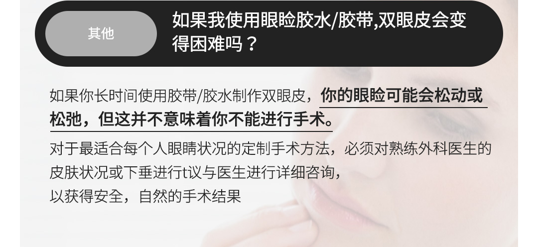 其他 - 如果我使用眼睑胶水/胶带,双眼皮会变得困难吗？, 如果你长时间使用胶带/胶水制作双眼皮，你的眼睑可能会松动或松弛，但这并不意味着你不能进行手术。对于最适合每个人眼睛状况的定制手术方法，必须对熟练外科医生的皮肤状况或下垂进行t议与医生进行详细咨询，以获得安全，自然的手术结果