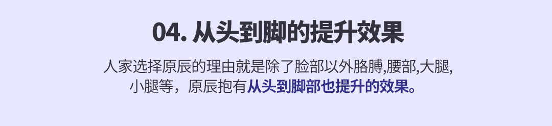 04. 从头到脚的提升效果 人家选择原辰的理由就是除了脸部以外胳膊,腰部,大腿,小腿等，原辰抱有从头到脚部也提升的效果。 