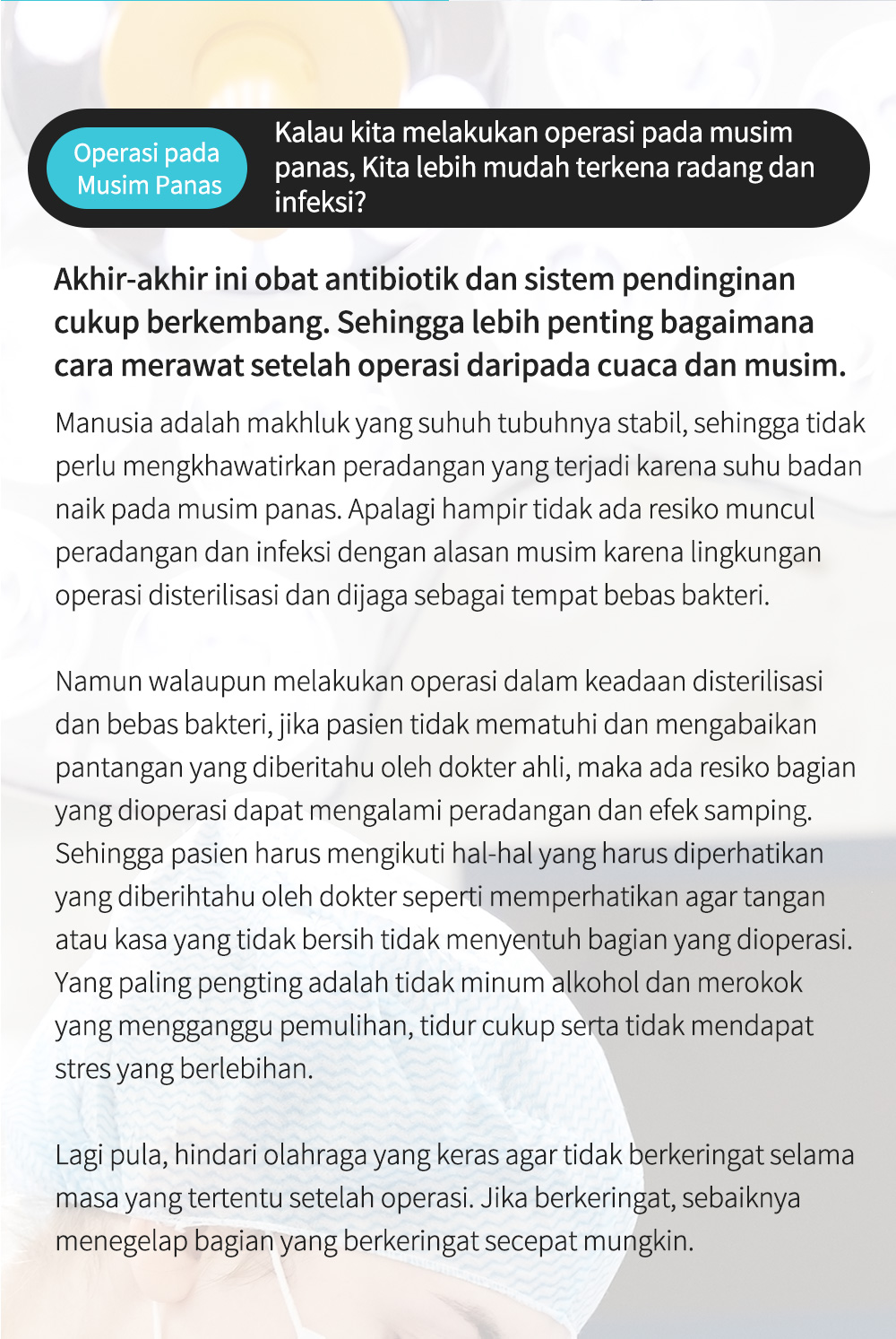 Operasi pada Musim Panas Kalau kita melakukan operasi pada musim panas, Kita lebih mudah terkena radang dan infeksi? , Akhir-akhir ini obat antibiotik dan sistem pendinginan cukup berkembang. Sehingga lebih penting bagaimana cara merawat setelah operasi daripada cuaca dan musim.Manusia adalah makhluk yang suhuh tubuhnya stabil, sehingga tidak perlu mengkhawatirkan peradangan yang terjadi karena suhu badan naik pada musim panas. Apalagi hampir tidak ada resiko muncul peradangan dan infeksi dengan alasan musim karena lingkungan operasi disterilisasi dan dijaga sebagai tempat bebas bakteri.Namun walaupun melakukan operasi dalam keadaan disterilisasi dan bebas bakteri, jika pasien tidak mematuhi dan mengabaikan pantangan yang diberitahu oleh dokter ahli, maka ada resiko bagian yang dioperasi dapat mengalami peradangan dan efek samping. Sehingga pasien harus mengikuti hal-hal yang harus diperhatikan yang diberihtahu oleh dokter seperti memperhatikan agar tangan atau kasa yang tidak bersih tidak menyentuh bagian yang dioperasi. Yang paling pengting adalah tidak minum alkohol dan merokok yang mengganggu pemulihan, tidur cukup serta tidak mendapat stres yang berlebihan.Lagi pula, hindari olahraga yang keras agar tidak berkeringat selama masa yang tertentu setelah operasi. Jika berkeringat, sebaiknya menegelap bagian yang berkeringat secepat mungkin. 