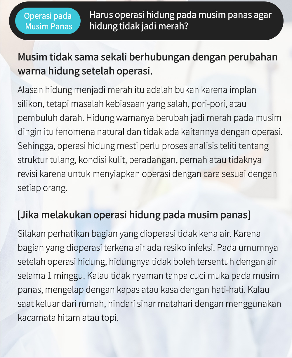 Operasi pada Musim Panas Harus operasi hidung pada musim panas agar hidung tidak jadi merah? Musim tidak sama sekali berhubungan dengan perubahan warna hidung setelah operasi.Alasan hidung menjadi merah itu adalah bukan karena implan silikon, tetapi masalah kebiasaan yang salah, pori-pori, atau pembuluh darah. Hidung warnanya berubah jadi merah pada musim dingin itu fenomena natural dan tidak ada kaitannya dengan operasi. Sehingga, operasi hidung mesti perlu proses analisis teliti tentang struktur tulang, kondisi kulit, peradangan, pernah atau tidaknya revisi karena untuk menyiapkan operasi dengan cara sesuai dengan setiap orang.  [Jika melakukan operasi hidung pada musim panas]Silakan perhatikan bagian yang dioperasi tidak kena air. Karena bagian yang dioperasi terkena air ada resiko infeksi. Pada umumnya setelah operasi hidung, hidungnya tidak boleh tersentuh dengan air selama 1 minggu. Kalau tidak nyaman tanpa cuci muka pada musim panas, mengelap dengan kapas atau kasa dengan hati-hati. Kalau saat keluar dari rumah, hindari sinar matahari dengan menggunakan kacamata hitam atau topi. 