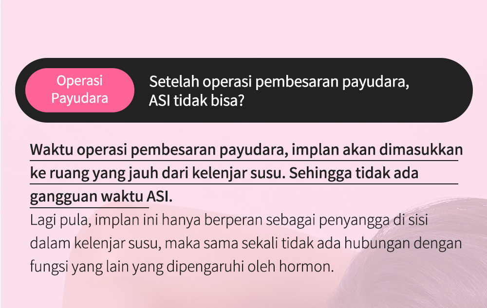 OperasiPayudara Setelah operasi pembesaran payudara, ASI tidak bisa? Waktu operasi pembesaran payudara, implan akan dimasukkan ke ruang yang jauh dari kelenjar susu. Sehingga tidak ada gangguan waktu ASI.Lagi pula, implan ini hanya berperan sebagai penyangga di sisi dalam kelenjar susu, maka sama sekali tidak ada hubungan dengan fungsi yang lain yang dipengaruhi oleh hormon.