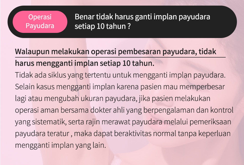 OperasiPayudara Benar tidak harus ganti implan payudara setiap 10 tahun ? Walaupun melakukan operasi pembesaran payudara, tidak harus mengganti implan setiap 10 tahun. Tidak ada siklus yang tertentu untuk mengganti implan payudara. Selain kasus mengganti implan karena pasien mau memperbesar lagi atau mengubah ukuran payudara, jika pasien melakukan operasi aman bersama dokter ahli yang berpengalaman dan kontrol yang sistematik, serta rajin merawat payudara melalui pemeriksaan payudara teratur , maka dapat beraktivitas normal tanpa keperluan mengganti implan yang lain. 