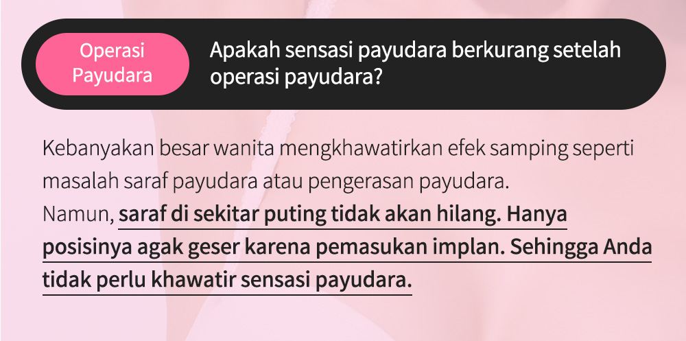 OperasiPayudara Apakah sensasi payudara berkurang setelah operasi payudara?Kebanyakan besar wanita mengkhawatirkan efek samping seperti masalah saraf payudara atau pengerasan payudara.Namun, saraf di sekitar puting tidak akan hilang. Hanya posisinya agak geser karena pemasukan implan. Sehingga Anda tidak perlu khawatir sensasi payudara.   