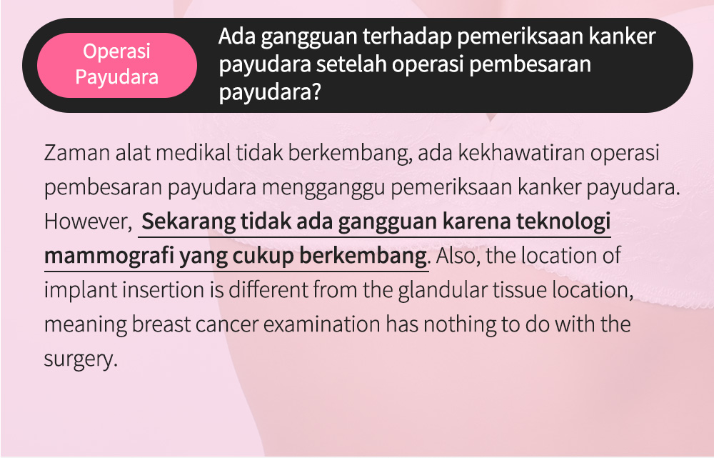 OperasiPayudara Ada gangguan terhadap pemeriksaan kankerpayudara setelah operasi pembesaran payudara?Zaman alat medikal tidak berkembang, ada kekhawatiran operasi pembesaran payudara mengganggu pemeriksaan kanker payudara. However,  Sekarang tidak ada gangguan karena teknologi mammografi yang cukup berkembang. Also, the location of implant insertion is different from the glandular tissue location, meaning breast cancer examination has nothing to do with the surgery. 