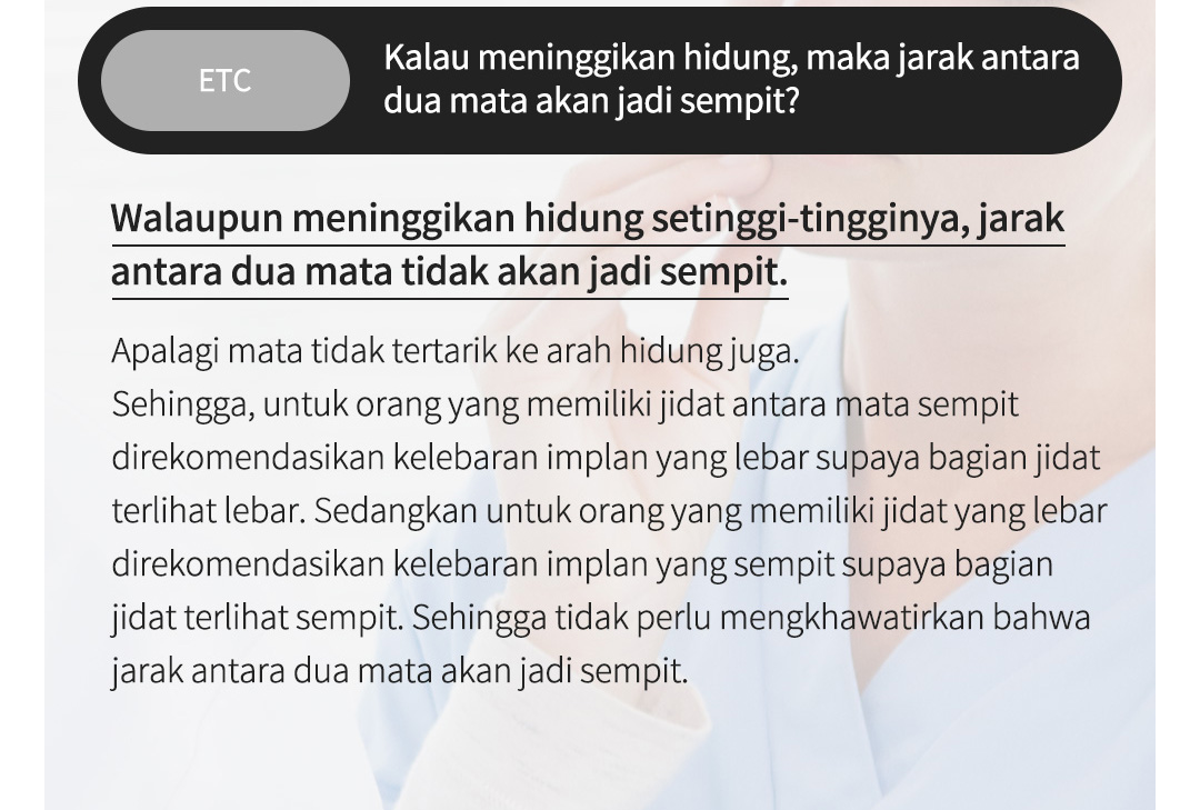 ETC Kalau meninggikan hidung, maka jarak antara dua mata akan jadi sempit?Walaupun meninggikan hidung setinggi-tingginya, jarak antara dua mata tidak akan jadi sempit. Apalagi mata tidak tertarik ke arah hidung juga. Sehingga, untuk orang yang memiliki jidat antara mata sempit direkomendasikan kelebaran implan yang lebar supaya bagian jidat terlihat lebar. Sedangkan untuk orang yang memiliki jidat yang lebar direkomendasikan kelebaran implan yang sempit supaya bagian jidat terlihat sempit. Sehingga tidak perlu mengkhawatirkan bahwa jarak antara dua mata akan jadi sempit.