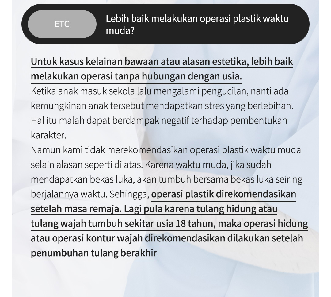 ETC Lebih baik melakukan operasi plastik waktu muda?Untuk kasus kelainan bawaan atau alasan estetika, lebih baik melakukan operasi tanpa hubungan dengan usia.Ketika anak masuk sekola lalu mengalami pengucilan, nanti ada kemungkinan anak tersebut mendapatkan stres yang berlebihan. Hal itu malah dapat berdampak negatif terhadap pembentukan karakter. Namun kami tidak merekomendasikan operasi plastik waktu muda selain alasan seperti di atas. Karena waktu muda, jika sudah mendapatkan bekas luka, akan tumbuh bersama bekas luka seiring berjalannya waktu. Sehingga, operasi plastik direkomendasikan setelah masa remaja. Lagi pula karena tulang hidung atau tulang wajah tumbuh sekitar usia 18 tahun, maka operasi hidung atau operasi kontur wajah direkomendasikan dilakukan setelah penumbuhan tulang berakhir.