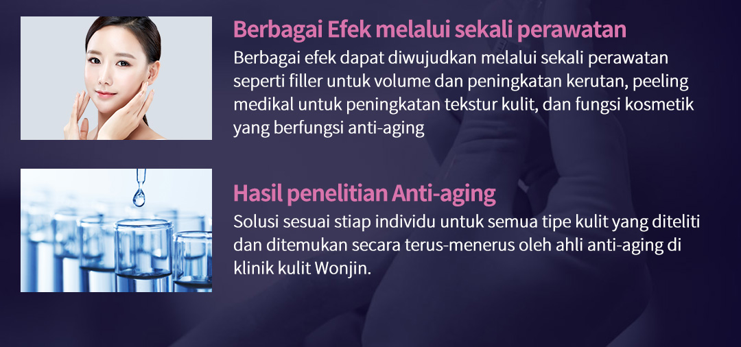 Berbagai Efek melalui sekali perawatan Berbagai efek dapat diwujudkan melalui sekali perawatan seperti filler untuk volume dan peningkatan kerutan, peeling medikal untuk peningkatan tekstur kulit, dan fungsi kosmetik yang berfungsi anti-aging, Hasil penelitian Anti-aging Solusi sesuai stiap individu untuk semua tipe kulit yang diteliti dan ditemukan secara terus-menerus oleh ahli anti-aging di klinik kulit Wonjin.