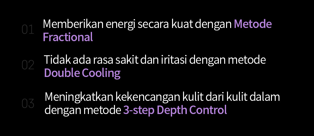 01 Memberikan energi secara kuat dengan Metode Fractional02 Tidak ada rasa sakit dan iritasi dengan metode Double Cooling03 Meningkatkan kekencangan kulit dari kulit dalam dengan metode 3-step Depth Control 