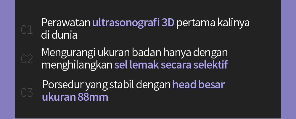 01 Perawatan ultrasonografi 3D pertama kalinya di dunia 02 Mengurangi ukuran badan hanya dengan menghilangkan sel lemak secara selektif03 Mengurangi ukuran badan hanya dengan menghilangkan sel lemak secara selektif