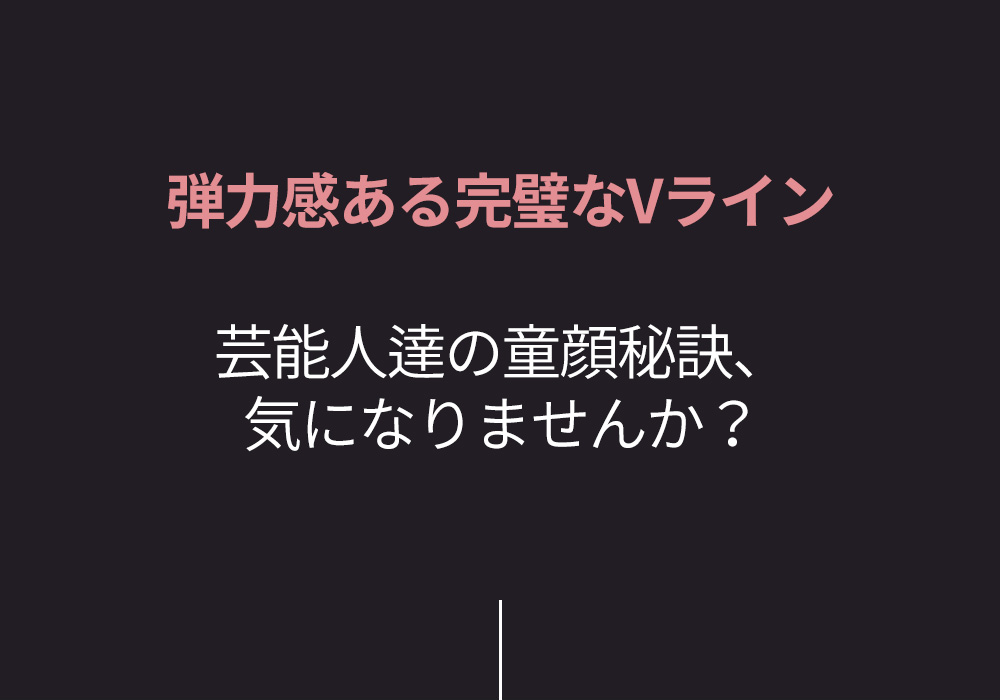 弾力感ある完璧なVライン 芸能人達の童顔秘訣、気になりませんか？