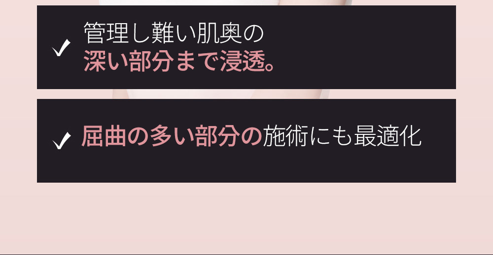 管理し難い肌奥の深い部分まで浸透。屈曲の多い部分の施術にも最適化