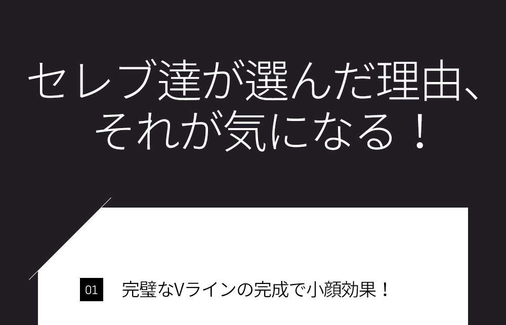 セレブ達が選んだ理由、それが気になる！ 01 完璧なVラインの完成で小顔効果！