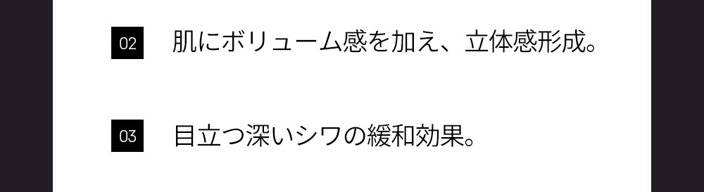 02 肌にボリューム感を加え、立体感形成。, 03 目立つ深いシワの緩和効果。