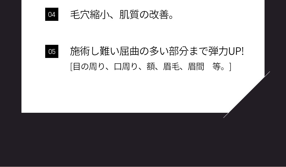 04 毛穴縮小、肌質の改善。, 05 施術し難い屈曲の多い部分まで弾力UP![目の周り、口周り、額、眉毛、眉間　等。]