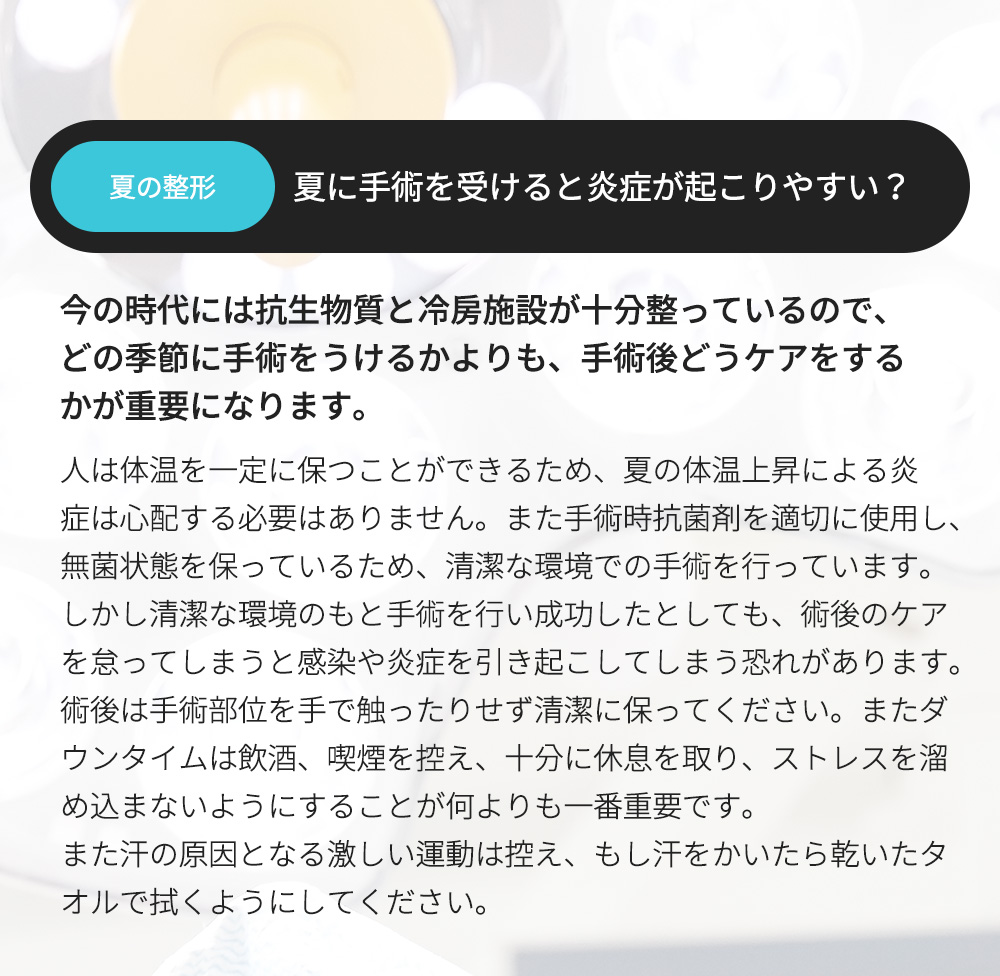 夏の整形 - 夏に手術を受けると炎症が起こりやすい？ , 今の時代には抗生物質と冷房施設が十分整っているので、どの季節に手術をうけるかよりも、手術後どうケアをするかが重要になります。人は体温を一定に保つことができるため、夏の体温上昇による炎症は心配する必要はありません。また手術時抗菌剤を適切に使用し、無菌状態を保っているため、清潔な環境での手術を行っています。しかし清潔な環境のもと手術を行い成功したとしても、術後のケアを怠ってしまうと感染や炎症を引き起こしてしまう恐れがあります。術後は手術部位を手で触ったりせず清潔に保ってください。またダウンタイムは飲酒、喫煙を控え、十分に休息を取り、ストレスを溜め込まないようにすることが何よりも一番重要です。また汗の原因となる激しい運動は控え、もし汗をかいたら乾いたタオルで拭くようにしてください。