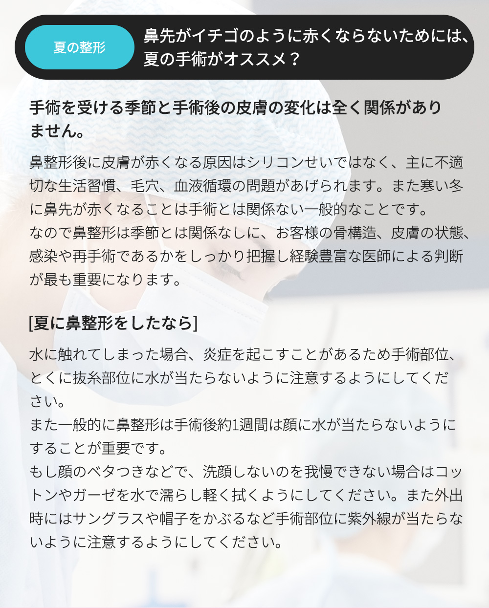 夏の整形 - 鼻先がイチゴのように赤くならないためには、夏の手術がオススメ？ , 手術を受ける季節と手術後の皮膚の変化は全く関係がありません。鼻整形後に皮膚が赤くなる原因はシリコンせいではなく、主に不適切な生活習慣、毛穴、血液循環の問題があげられます。また寒い冬に鼻先が赤くなることは手術とは関係ない一般的なことです。なので鼻整形は季節とは関係なしに、お客様の骨構造、皮膚の状態、感染や再手術であるかをしっかり把握し経験豊富な医師による判断が最も重要になります。[夏に鼻整形をしたなら] 水に触れてしまった場合、炎症を起こすことがあるため手術部位、とくに抜糸部位に水が当たらないように注意するようにしてください。また一般的に鼻整形は手術後約1週間は顔に水が当たらないようにすることが重要です。もし顔のベタつきなどで、洗顔しないのを我慢できない場合はコットンやガーゼを水で濡らし軽く拭くようにしてください。また外出時にはサングラスや帽子をかぶるなど手術部位に紫外線が当たらないように注意するようにしてください。