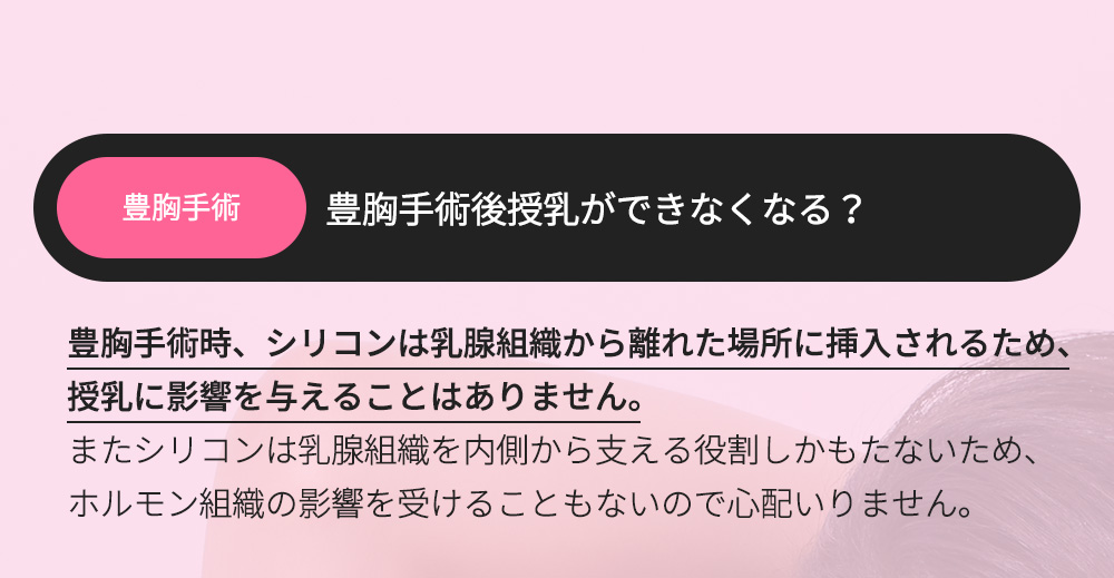 豊胸手術 - 豊胸手術後授乳ができなくなる？ , 豊胸手術時、シリコンは乳腺組織から離れた場所に挿入されるため、授乳に影響を与えることはありません。またシリコンは乳腺組織を内側から支える役割しかもたないため、ホルモン組織の影響を受けることもないので心配いりません。