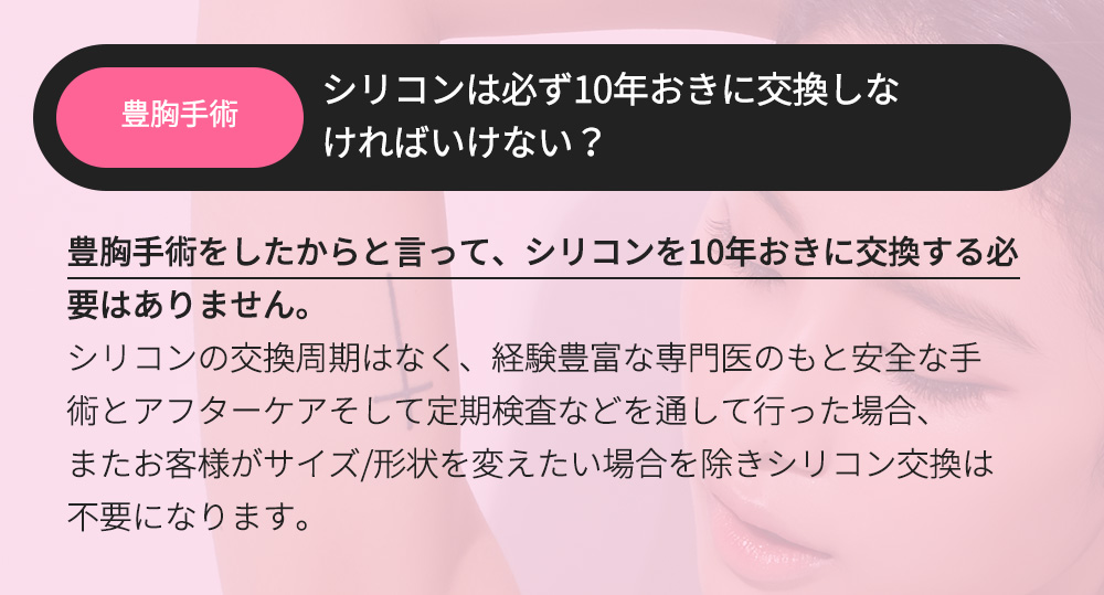 豊胸手術 - シリコンは必ず10年おきに交換しなければいけない？豊胸手術をしたからと言って、シリコンを10年おきに交換する必要はありません。シリコンの交換周期はなく、経験豊富な専門医のもと安全な手術とアフターケアそして定期検査などを通して行った場合、またお客様がサイズ/形状を変えたい場合を除きシリコン交換は不要になります。