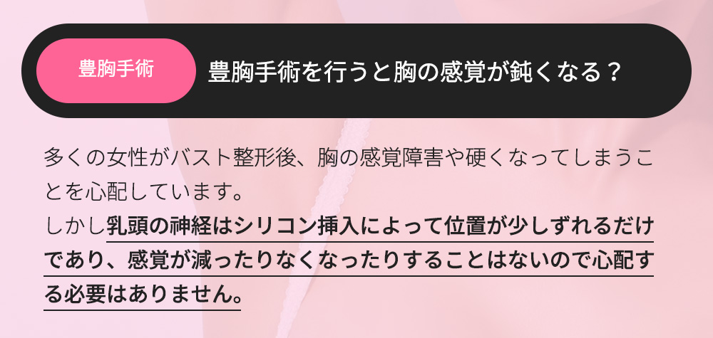 豊胸手術 - 豊胸手術を行うと胸の感覚が鈍くなる？多くの女性がバスト整形後、胸の感覚障害や硬くなってしまうことを心配しています。しかし乳頭の神経はシリコン挿入によって位置が少しずれるだけであり、感覚が減ったりなくなったりすることはないので心配する必要はありません。