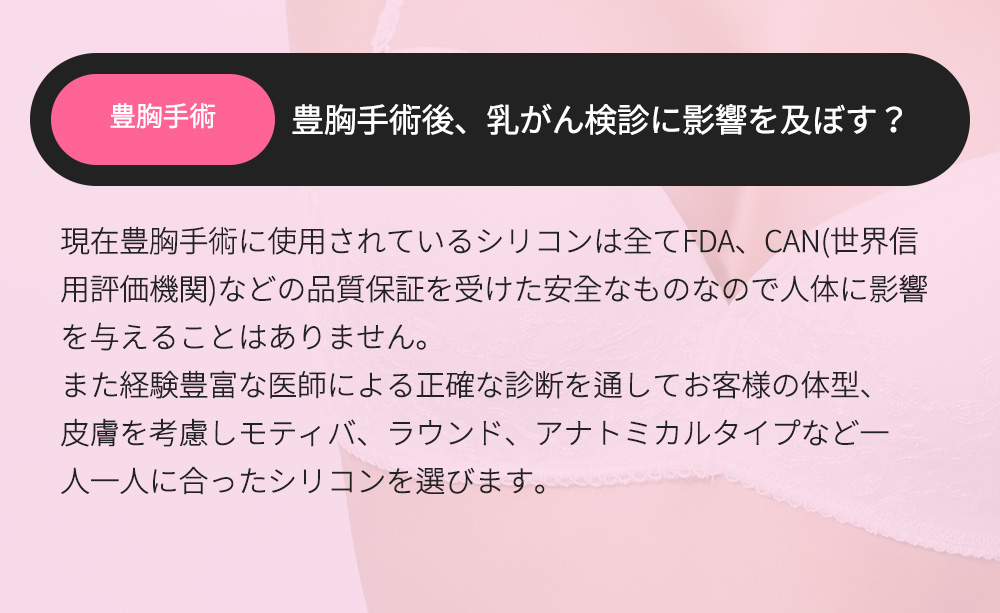 豊胸手術 - 豊胸手術後、乳がん検診に影響を及ぼす？現在豊胸手術に使用されているシリコンは全てFDA、CAN(世界信用評価機関)などの品質保証を受けた安全なものなので人体に影響を与えることはありません。また経験豊富な医師による正確な診断を通してお客様の体型、皮膚を考慮しモティバ、ラウンド、アナトミカルタイプなど一人一人に合ったシリコンを選びます。