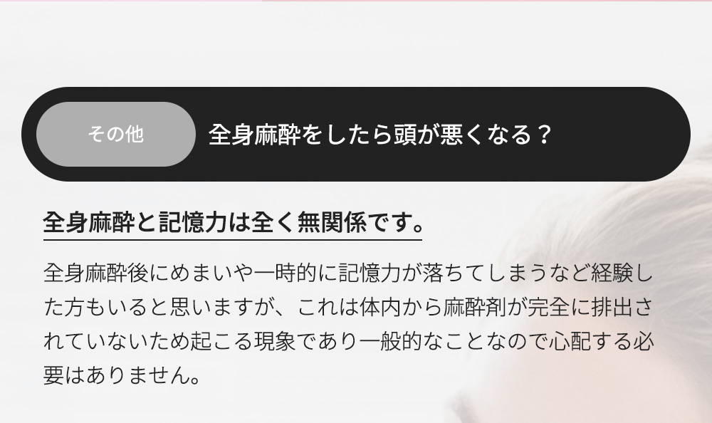 その他 - 全身麻酔をしたら頭が悪くなる？全身麻酔と記憶力は全く無関係です。全身麻酔後にめまいや一時的に記憶力が落ちてしまうなど経験した方もいると思いますが、これは体内から麻酔剤が完全に排出されていないため起こる現象であり一般的なことなので心配する必要はありません。