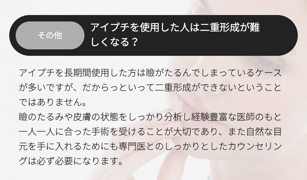 その他 - アイプチを使用した人は二重形成が難しくなる？アイプチを長期間使用した方は瞼がたるんでしまっているケースが多いですが、だからっといって二重形成ができないということではありません。瞼のたるみや皮膚の状態をしっかり分析し経験豊富な医師のもと一人一人に合った手術を受けることが大切であり、また自然な目元を手に入れるためにも専門医とのしっかりとしたカウンセリングは必ず必要になります。