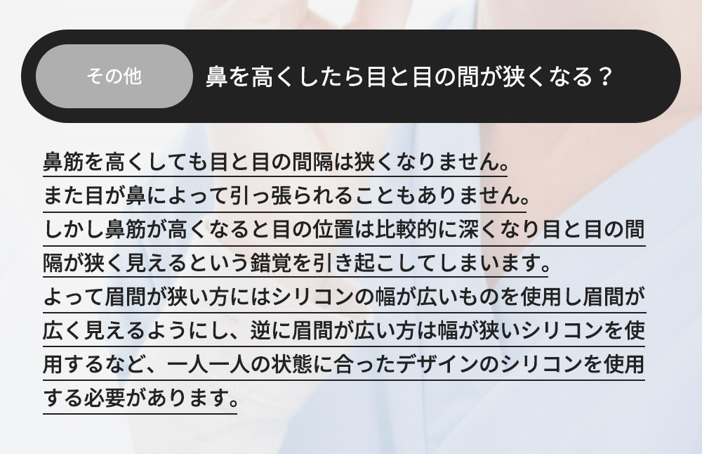 その他 - 鼻を高くしたら目と目の間が狭くなる？鼻筋を高くしても目と目の間隔は狭くなりません。また目が鼻によって引っ張られることもありません。しかし鼻筋が高くなると目の位置は比較的に深くなり目と目の間隔が狭く見えるという錯覚を引き起こしてしまいます。よって眉間が狭い方にはシリコンの幅が広いものを使用し眉間が広く見えるようにし、逆に眉間が広い方は幅が狭いシリコンを使用するなど、一人一人の状態に合ったデザインのシリコンを使用する必要があります。