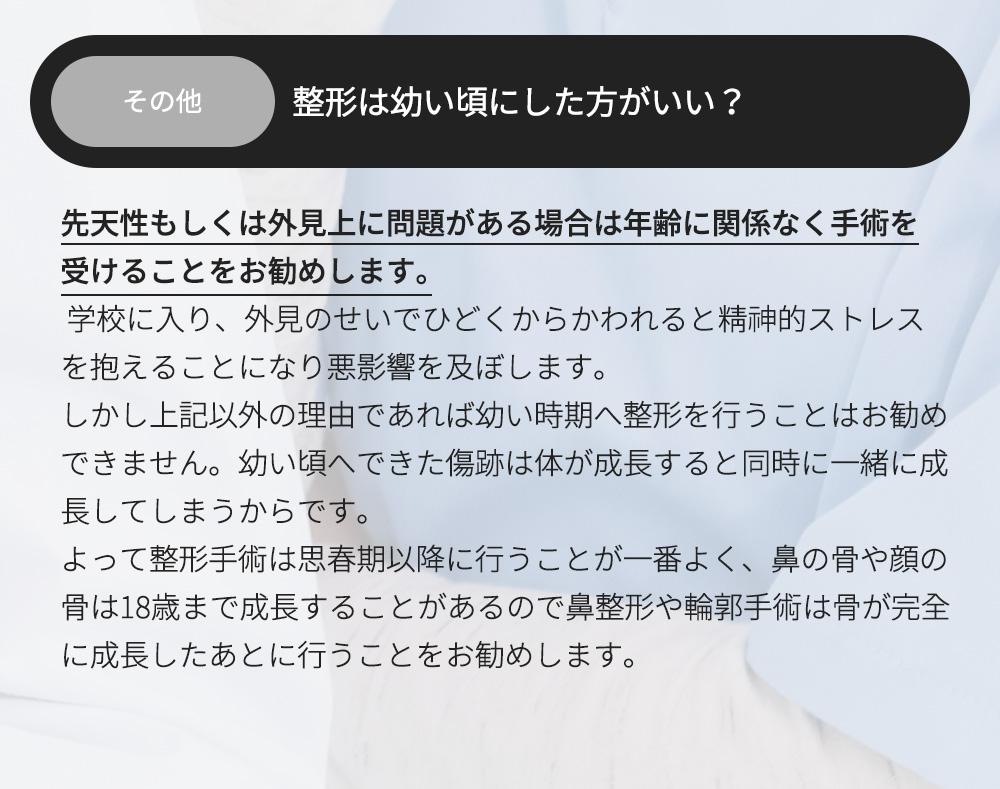 その他 - 整形は幼い頃にした方がいい？先天性もしくは外見上に問題がある場合は年齢に関係なく手術を受けることをお勧めします。 学校に入り、外見のせいでひどくからかわれると精神的ストレスを抱えることになり悪影響を及ぼします。しかし上記以外の理由であれば幼い時期へ整形を行うことはお勧めできません。幼い頃へできた傷跡は体が成長すると同時に一緒に成長してしまうからです。よって整形手術は思春期以降に行うことが一番よく、鼻の骨や顔の骨は18歳まで成長することがあるので鼻整形や輪郭手術は骨が完全に成長したあとに行うことをお勧めします。