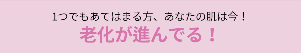 1つでもあてはまる方、あなたの肌は今！老化が進んでる！