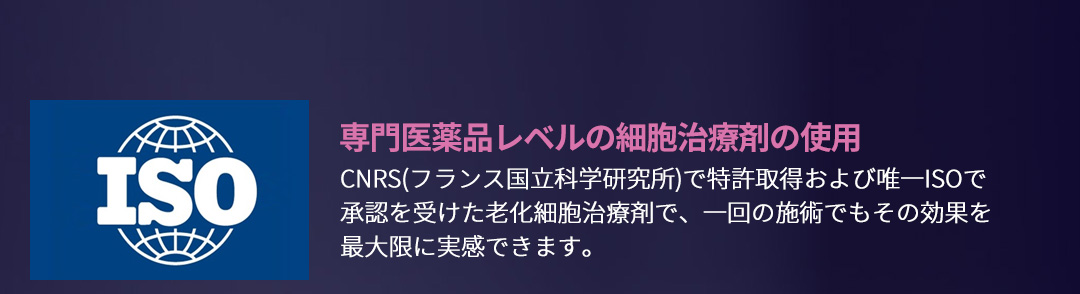 専門医薬品レベルの細胞治療剤の使用 , CNRS(フランス国立科学研究所)で特許取得および唯一ISOで承認を受けた老化細胞治療剤で、一回の施術でもその効果を最大限に実感できます。