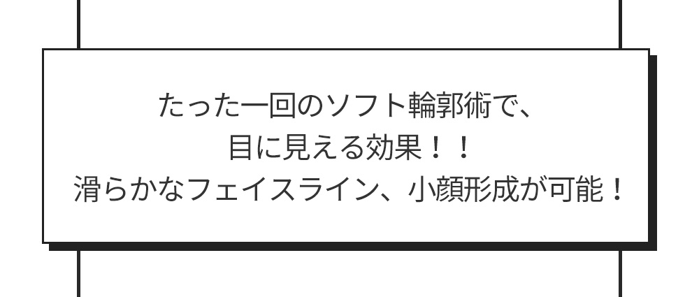 たった一回のソフト輪郭術で、目に見える効果！！滑らかなフェイスライン、小顔形成が可能！