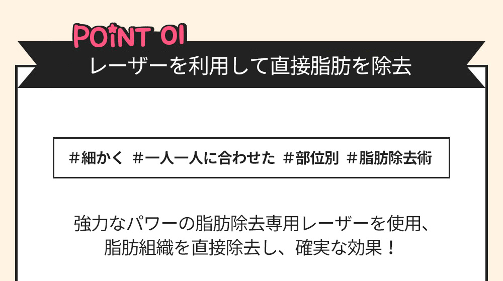 POINT01 レーザーを利用して直接脂肪を除去 ＃細かく  ＃一人一人に合わせた  ＃部位別  ＃脂肪除去術 強力なパワーの脂肪除去専用レーザーを使用、脂肪組織を直接除去し、確実な効果！