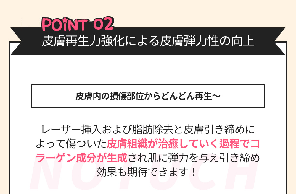 POINT02 皮膚再生力強化による皮膚弾力性の向上 -皮膚内の損傷部位からどんどん再生～- レーザー挿入および脂肪除去と皮膚引き締めによって傷ついた皮膚組織が治癒していく過程でコラーゲン成分が生成され肌に弾力を与え引き締め効果も期待できます！