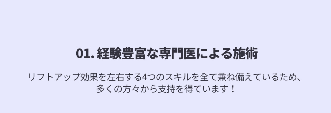 01. 経験豊富な専門医による施術 - リフトアップ効果を左右する4つのスキルを全て兼ね備えているため、多くの方々から支持を得ています！