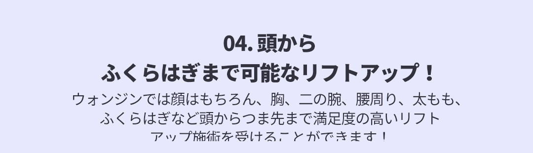 04. 頭からふくらはぎまで可能なリフトアップ！ , ウォンジンでは顔はもちろん、胸、二の腕、腰周り、太もも、ふくらはぎなど頭からつま先まで満足度の高いリフトアップ施術を受けることができます！