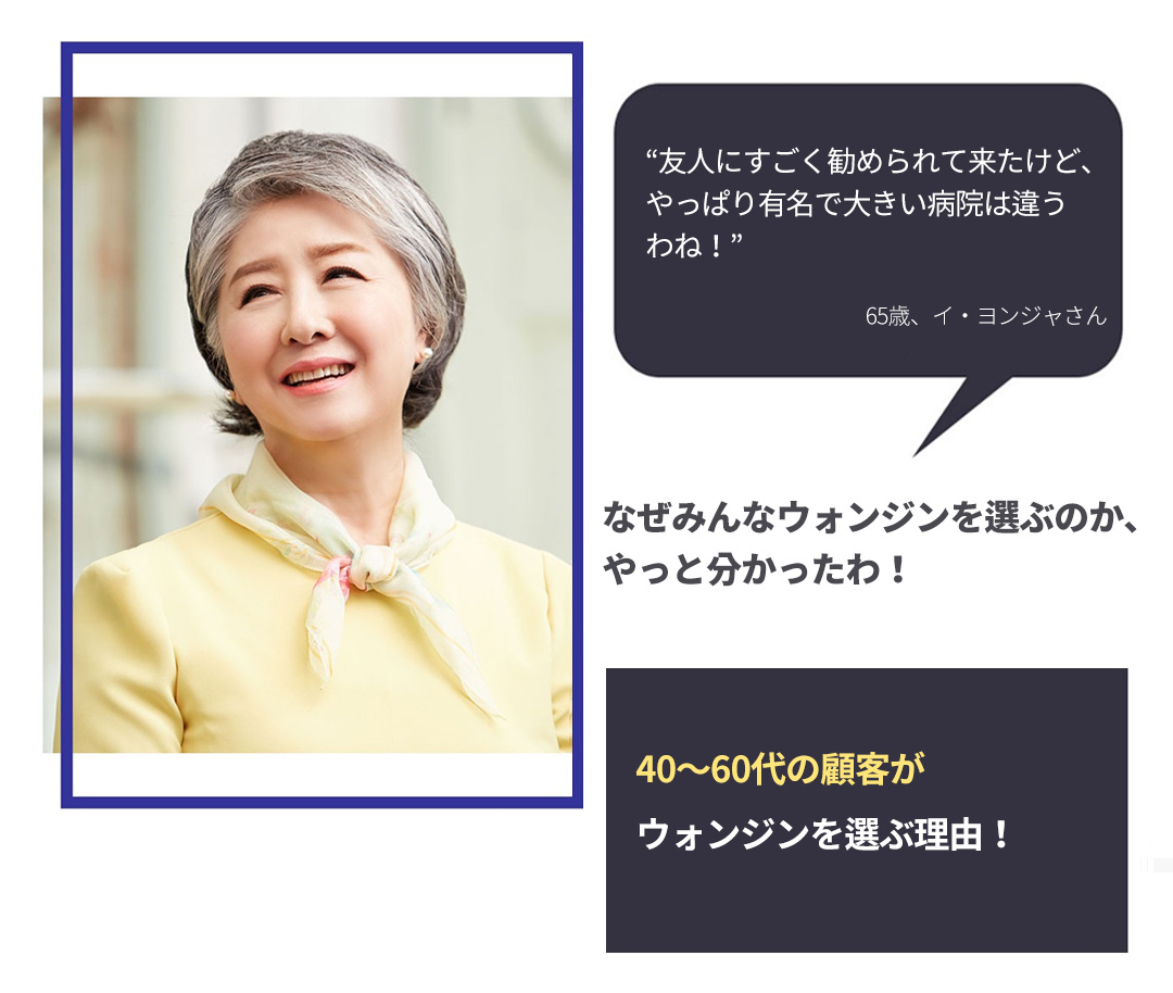 “友人にすごく勧められて来たけど、やっぱり有名で大きい病院は違うわね！” -65歳、イ・ヨンジャさん- なぜみんなウォンジンを選ぶのか、やっと分かったわ！ 40～60代の顧客がウォンジンを選ぶ理由！