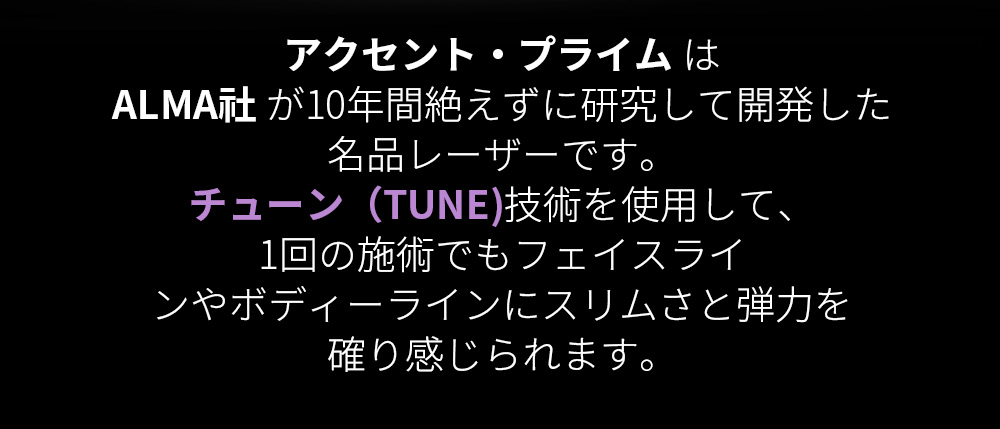 アクセント・プライム はALMA社 が10年間絶えずに研究して開発した名品レーザーです。チューン（TUNE)技術を使用して、1回の施術でもフェイスラインやボディーラインにスリムさと弾力を確り感じられます。