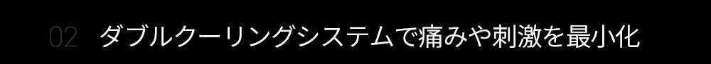 02 ダブルクーリングシステムで痛みや刺激を最小化