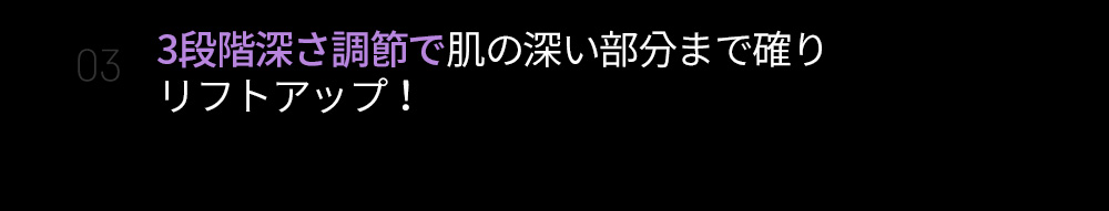 03 3段階深さ調節で肌の深い部分まで確りリフトアップ！