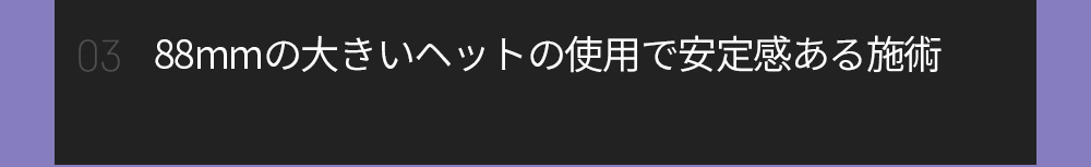 03 88mmの大きいヘットの使用で安定感ある施術