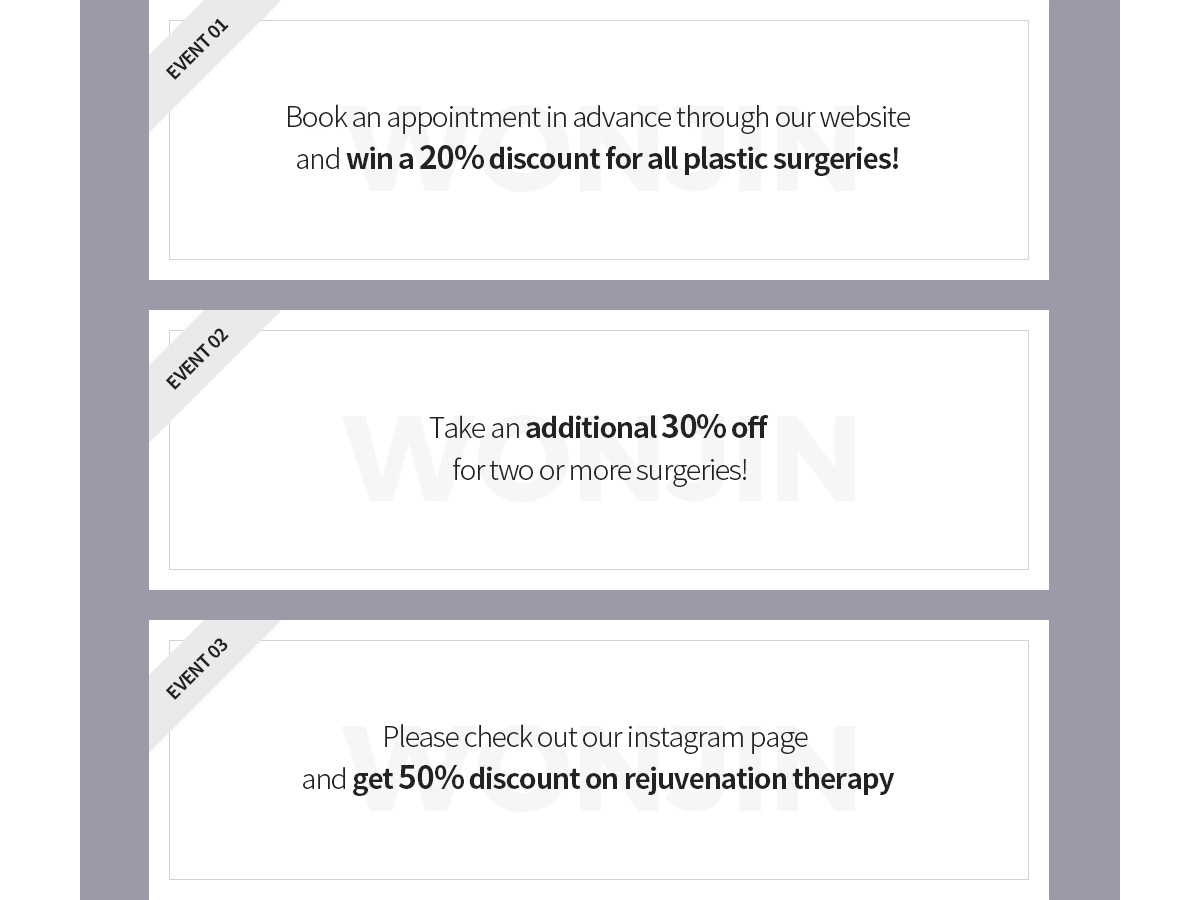EVENT01 Book an appointment in advance through our website, and win a 20% discount for all plastic surgeries! EVENT02 Take an additional 30% off for two or more surgeries! EVENT03 Please check out our instagram page and get 50% discount on rejuvenation therapy