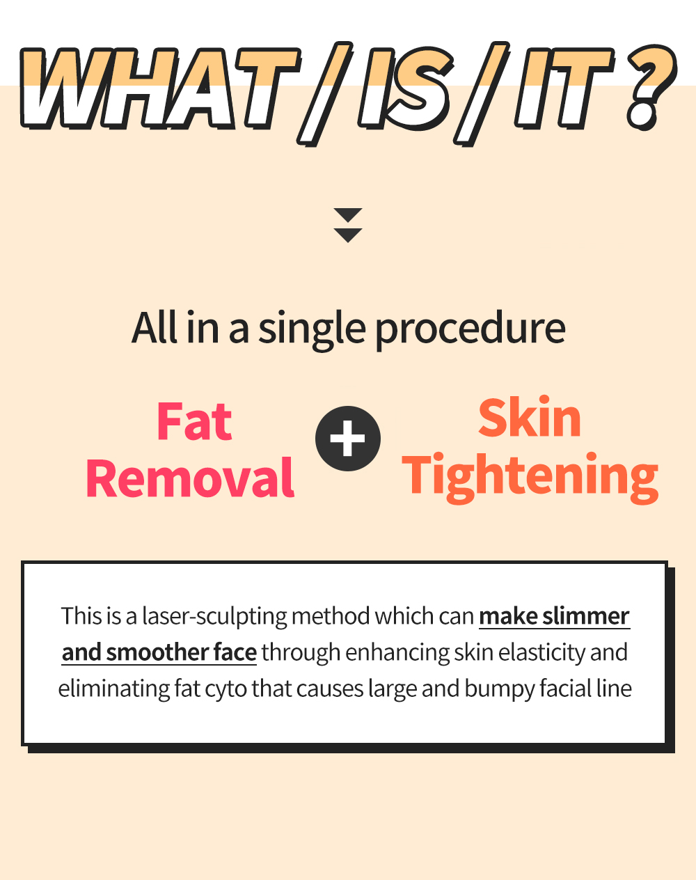 WHAT / IS / IT ? > All in a single procedure Fat Removal + Skin Tightening - This is a laser-sculpting method which can make slimmer and smoother face through enhancing skin elasticity and eliminating fat cyto that causes large and bumpy facial line